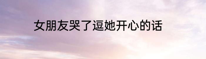 女朋友哭了逗她开心的话