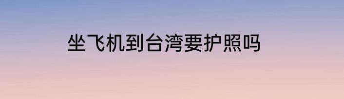 坐飞机到台湾要护照吗