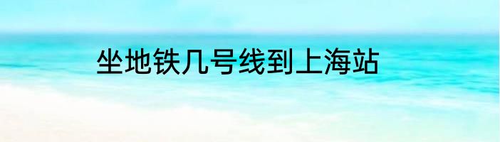 坐地铁几号线到上海站