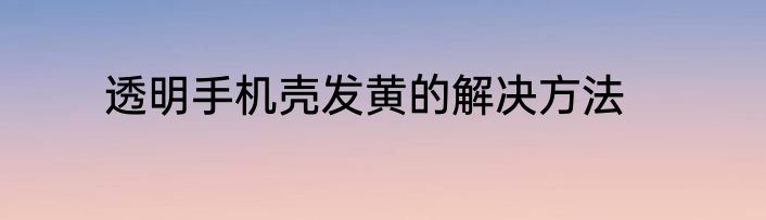 透明手机壳发黄的解决方法