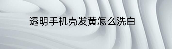 透明手机壳发黄怎么洗白