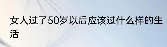 女人过了50岁以后应该过什么样的生活