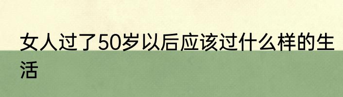 女人过了50岁以后应该过什么样的生活