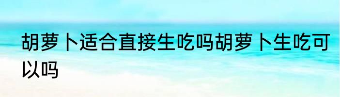 胡萝卜适合直接生吃吗胡萝卜生吃可以吗
