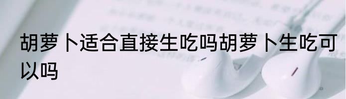 胡萝卜适合直接生吃吗胡萝卜生吃可以吗