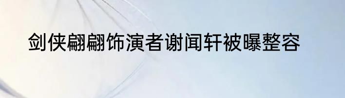 剑侠翩翩饰演者谢闻轩被曝整容