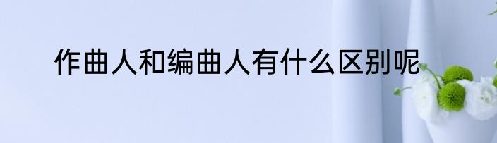 作曲人和编曲人有什么区别呢