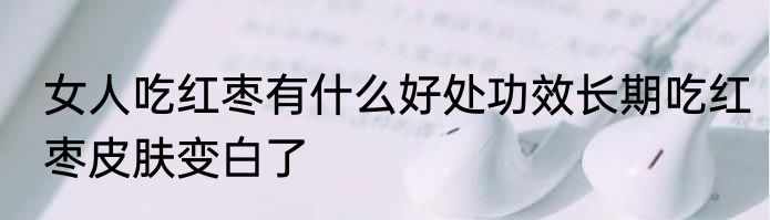 女人吃红枣有什么好处功效长期吃红枣皮肤变白了