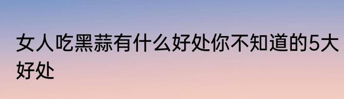 女人吃黑蒜有什么好处你不知道的5大好处