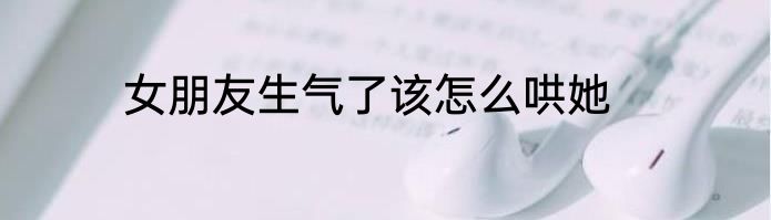 女朋友生气了该怎么哄她