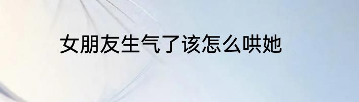 女朋友生气了该怎么哄她