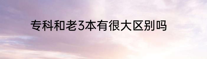 专科和老3本有很大区别吗