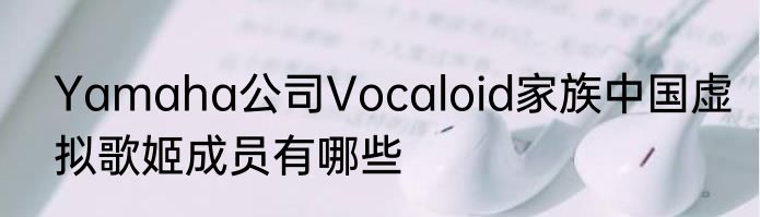 Yamaha公司Vocaloid家族中国虚拟歌姬成员有哪些