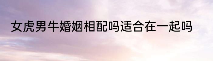 女虎男牛婚姻相配吗适合在一起吗