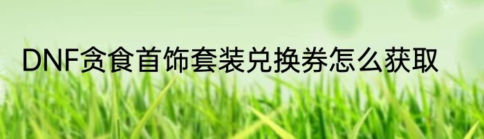 DNF贪食首饰套装兑换券怎么获取