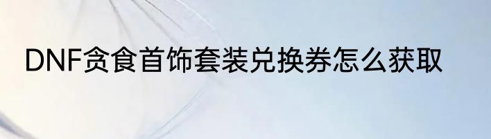DNF贪食首饰套装兑换券怎么获取
