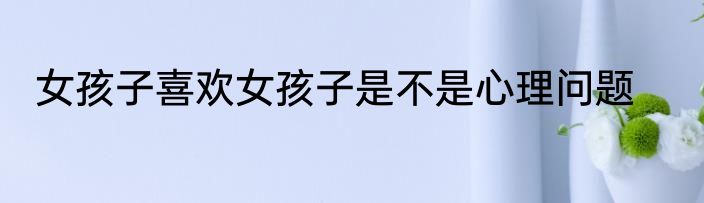 女孩子喜欢女孩子是不是心理问题