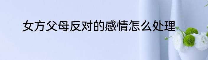 女方父母反对的感情怎么处理