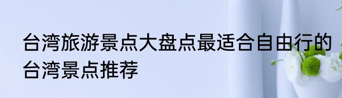 台湾旅游景点大盘点最适合自由行的台湾景点推荐