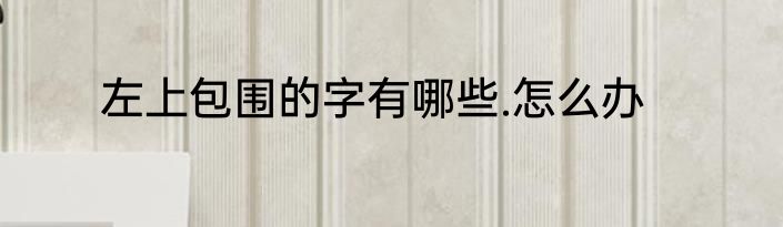 左上包围的字有哪些.怎么办