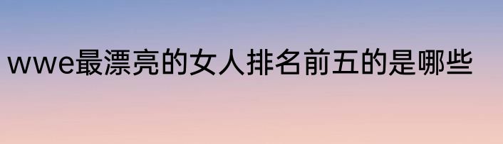 wwe最漂亮的女人排名前五的是哪些