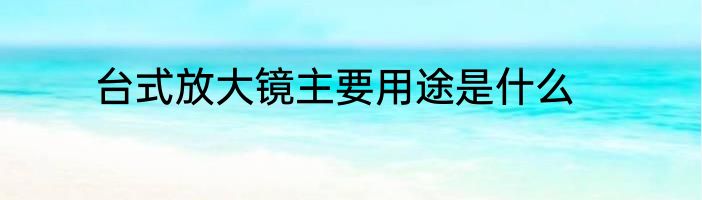 台式放大镜主要用途是什么