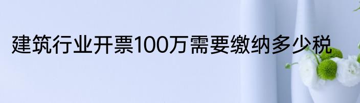 建筑行业开票100万需要缴纳多少税