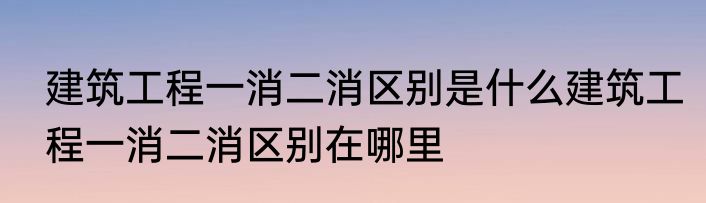 建筑工程一消二消区别是什么建筑工程一消二消区别在哪里