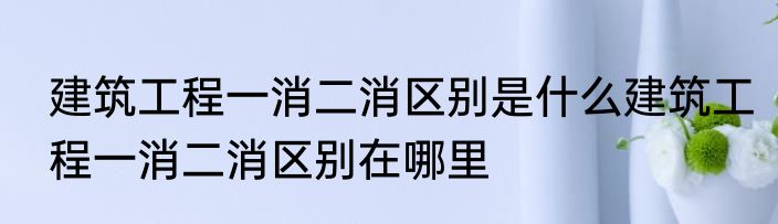 建筑工程一消二消区别是什么建筑工程一消二消区别在哪里