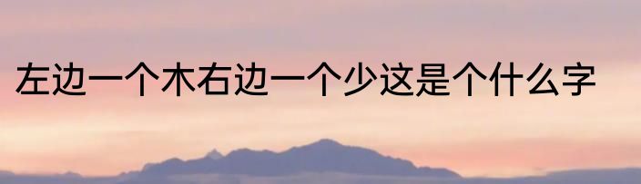 左边一个木右边一个少这是个什么字