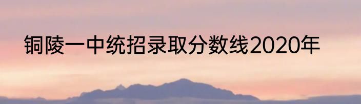 铜陵一中统招录取分数线2020年