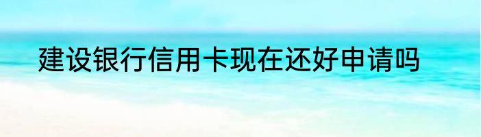 建设银行信用卡现在还好申请吗