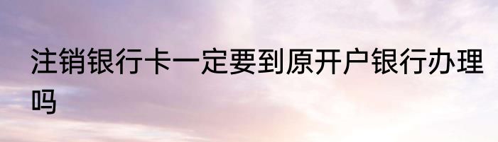 注销银行卡一定要到原开户银行办理吗