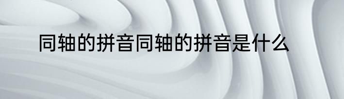 同轴的拼音同轴的拼音是什么