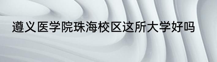 遵义医学院珠海校区这所大学好吗