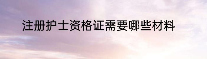 注册护士资格证需要哪些材料