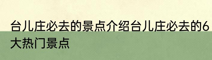 台儿庄必去的景点介绍台儿庄必去的6大热门景点