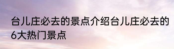 台儿庄必去的景点介绍台儿庄必去的6大热门景点