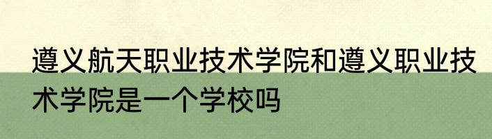 遵义航天职业技术学院和遵义职业技术学院是一个学校吗