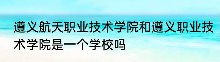 遵义航天职业技术学院和遵义职业技术学院是一个学校吗