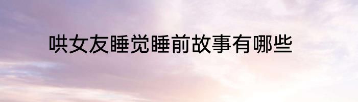 哄女友睡觉睡前故事有哪些