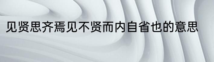 见贤思齐焉见不贤而内自省也的意思