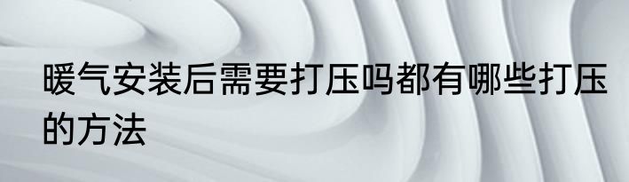 暖气安装后需要打压吗都有哪些打压的方法