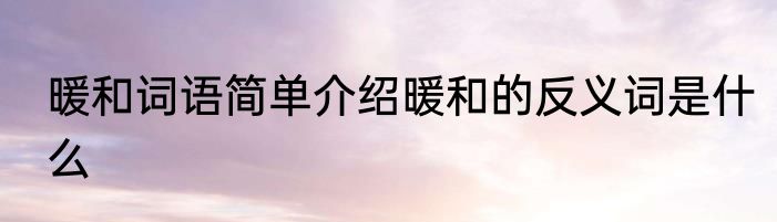暖和词语简单介绍暖和的反义词是什么