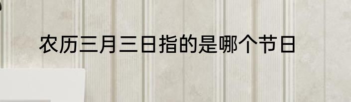 农历三月三日指的是哪个节日