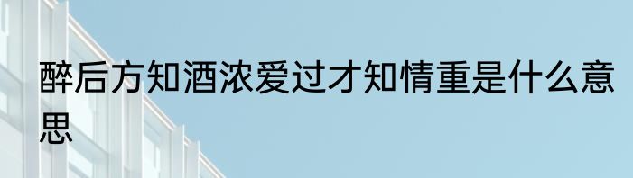 醉后方知酒浓爱过才知情重是什么意思