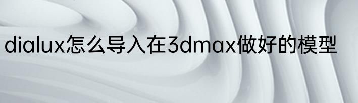dialux怎么导入在3dmax做好的模型