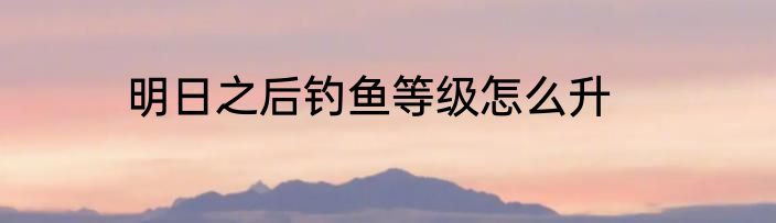明日之后钓鱼等级怎么升
