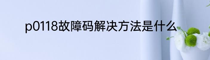 p0118故障码解决方法是什么