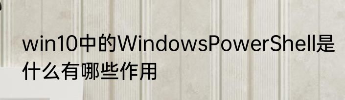 win10中的WindowsPowerShell是什么有哪些作用